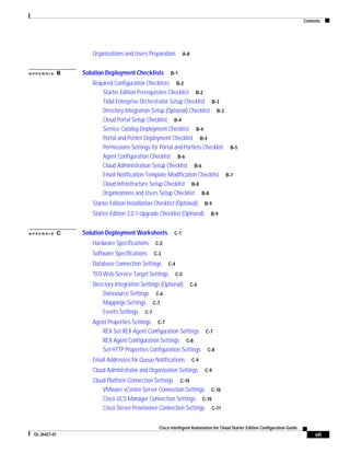 Contents




                      Organizations and Users Preparation            A-8


APPENDIX       B   Solution Deployment Checklists          B-1

                      Required Configuration Checklists B-2
                          Starter Edition Prerequisites Checklist B-2
                          Tidal Enterprise Orchestrator Setup Checklist B-3
                          Directory Integration Setup (Optional) Checklist B-3
                          Cloud Portal Setup Checklist B-4
                          Service Catalog Deployment Checklist B-4
                          Portal and Portlet Deployment Checklist B-4
                          Permissions Settings for Portal and Portlets Checklist B-5
                          Agent Configuration Checklist B-6
                          Cloud Administration Setup Checklist B-6
                          Email Notification Template Modification Checklist B-7
                          Cloud Infrastructure Setup Checklist B-8
                          Organizations and Users Setup Checklist B-8
                      Starter Edition Installation Checklist (Optional)          B-9

                      Starter Edition 3.0.1 Upgrade Checklist (Optional)           B-9


APPENDIX       C   Solution Deployment Worksheets            C-1

                      Hardware Specifications      C-2

                      Software Specifications     C-3

                      Database Connection Settings       C-4

                      TEO Web Service Target Settings          C-5

                      Directory Integration Settings (Optional)            C-6
                          Datasource Settings C-6
                          Mappings Settings C-7
                          Events Settings C-7
                      Agent Properties Settings C-7
                         REX Set REX Agent Configuration Settings C-7
                         REX Agent Configuration Settings C-8
                         Set HTTP Properties Configuration Settings C-8
                      Email Addresses for Queue Notifications              C-9

                      Cloud Administrator and Organization Settings              C-9

                      Cloud Platform Connection Settings C-10
                          VMware vCenter Server Connection Settings C-10
                          Cisco UCS Manager Connection Settings C-10
                          Cisco Server Provisioner Connection Settings C-11


                                                     Cisco Intelligent Automation for Cloud Starter Edition Configuration Guide
 OL-26427-01                                                                                                                           vii
 