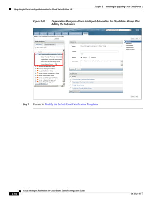 Chapter 3   Installing or Upgrading Cisco Cloud Portal
  Upgrading to Cisco Intelligent Automation for Cloud Starter Edition 3.0.1




                         Figure 3-50           Organization Designer—Cisco Intelligent Automation for Cloud Roles Group After
                                               Adding the Sub-roles




            Step 7       Proceed to Modify the Default Email Notification Templates.




             Cisco Intelligent Automation for Cloud Starter Edition Configuration Guide
3-40                                                                                                                               OL-26427-01
 