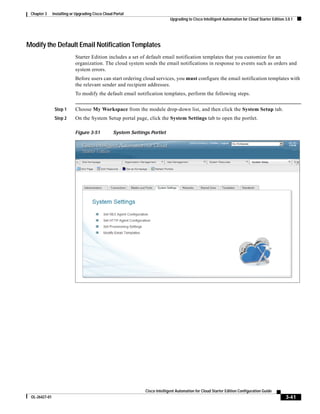 Chapter 3     Installing or Upgrading Cisco Cloud Portal
                                                                              Upgrading to Cisco Intelligent Automation for Cloud Starter Edition 3.0.1




Modify the Default Email Notification Templates
                            Starter Edition includes a set of default email notification templates that you customize for an
                            organization. The cloud system sends the email notifications in response to events such as orders and
                            system errors.
                            Before users can start ordering cloud services, you must configure the email notification templates with
                            the relevant sender and recipient addresses.
                            To modify the default email notification templates, perform the following steps.


                Step 1      Choose My Workspace from the module drop-down list, and then click the System Setup tab.
                Step 2      On the System Setup portal page, click the System Settings tab to open the portlet.

                            Figure 3-51           System Settings Portlet




                                                                Cisco Intelligent Automation for Cloud Starter Edition Configuration Guide
 OL-26427-01                                                                                                                                      3-41
 