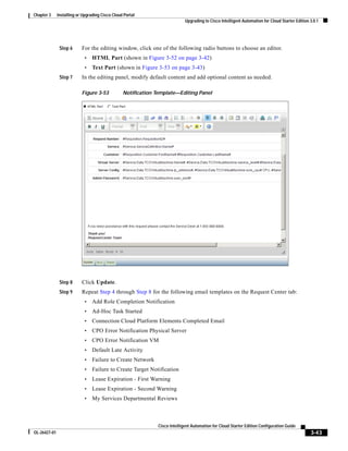 Chapter 3     Installing or Upgrading Cisco Cloud Portal
                                                                            Upgrading to Cisco Intelligent Automation for Cloud Starter Edition 3.0.1




               Step 6      For the editing window, click one of the following radio buttons to choose an editor.
                            •    HTML Part (shown in Figure 3-52 on page 3-42)
                            •    Text Part (shown in Figure 3-53 on page 3-43)
               Step 7      In the editing panel, modify default content and add optional content as needed.

                           Figure 3-53           Notification Template—Editing Panel




               Step 8      Click Update.
               Step 9      Repeat Step 4 through Step 8 for the following email templates on the Request Center tab:
                            •    Add Role Completion Notification
                            •    Ad-Hoc Task Started
                            •    Connection Cloud Platform Elements Completed Email
                            •    CPO Error Notification Physical Server
                            •    CPO Error Notification VM
                            •    Default Late Activity
                            •    Failure to Create Network
                            •    Failure to Create Target Notification
                            •    Lease Expiration - First Warning
                            •    Lease Expiration - Second Warning
                            •    My Services Departmental Reviews



                                                              Cisco Intelligent Automation for Cloud Starter Edition Configuration Guide
OL-26427-01                                                                                                                                     3-43
 