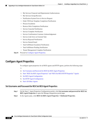 Chapter 3   Installing or Upgrading Cisco Cloud Portal
   Upgrading to Cisco Intelligent Automation for Cloud Starter Edition 3.0.1




                           •    My Services Financial and Departmental Authorizations
                           •    My Services Group Reviews
                           •    Notification System Error in Service Request
                           •    Order VM from Template Completion Notification
                           •    Process Escalation
                           •    Remove Role Completion Notification
                           •    Service Canceled Notification
                           •    Service Complete Notification
                           •    Service Confirmation Customer Acknowledgement
                           •    Service Link Error on External Task
                           •    Service Rejected Notification
                           •    Service Started Email
                           •    Task Fulfillment Escalation Notification
                           •    Task Fulfillment Pending Notification
                           •    Tenant Management Complete Notification
             Step 10      Proceed to Configure Agent Properties.




Configure Agent Properties
                          To configure agent properties for all REX agents and HTTP agents, perform the following steps:
                           1.
                           2.   Set Username and Password for REX Set REX Agent Properties
                           3.   Start “REX Set REX Agent Properties” and “REX Set REX HTTP Properties” Agents
                           4.   Set REX Agent Configuration
                           5.   Set HTTP Agent Configuration
                           6.   Start All Other Agents


Set Username and Password for REX Set REX Agent Properties

             Step 1       On the Step 1: Agent Properties Configuration portlet, click Set username and password for REX Set
                          REX Agent Properties to open the Manage Integrations portal page.
             Step 2       In the Agents pane, click REX Set REX Agent Properties > Outbound Properties.




              Cisco Intelligent Automation for Cloud Starter Edition Configuration Guide
 3-44                                                                                                                               OL-26427-01
 
