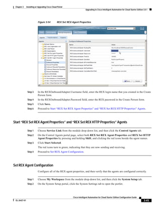 Chapter 3     Installing or Upgrading Cisco Cloud Portal
                                                                             Upgrading to Cisco Intelligent Automation for Cloud Starter Edition 3.0.1




                            Figure 3-54           REX Set REX Agent Properties




                Step 3      In the REXOutboundAdapter.Username field, enter the REX login name that you created in the Create
                            Person form.
                Step 4      In the REXOutboundAdapter.Password field, enter the REX password in the Create Person form.
                Step 5      Click Save.
                Step 6      Proceed to Start “REX Set REX Agent Properties” and “REX Set REX HTTP Properties” Agents.




Start “REX Set REX Agent Properties” and “REX Set REX HTTP Properties” Agents

                Step 1      Choose Service Link from the module drop-down list, and then click the Control Agents tab.
                Step 2      On the Control Agents portal page, select both REX Set REX Agent Properties and REX Set HTTP
                            Agent Properties by pressing and holding Shift, and clicking the red icons beside the agent names.
                Step 3      Click Start Selected.
                            The red icons turn to green, indicating that they are now sending and receiving.
                Step 4      Proceed to Set REX Agent Configuration.




Set REX Agent Configuration
                            Configure all of the REX agent properties, and then verify that the agents are configured correctly.


                Step 1      Choose My Workspace from the module drop-down list, and then click the System Setup tab.
                Step 2      On the System Setup portal, click the System Settings tab to open the portlet.




                                                               Cisco Intelligent Automation for Cloud Starter Edition Configuration Guide
 OL-26427-01                                                                                                                                     3-45
 