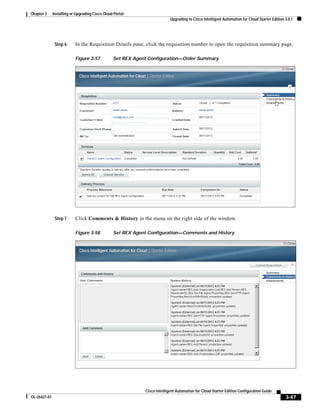 Chapter 3     Installing or Upgrading Cisco Cloud Portal
                                                                           Upgrading to Cisco Intelligent Automation for Cloud Starter Edition 3.0.1




               Step 6      In the Requisition Details pane, click the requisition number to open the requisition summary page.

                           Figure 3-57           Set REX Agent Configuration—Order Summary




               Step 7      Click Comments & History in the menu on the right side of the window.

                           Figure 3-58           Set REX Agent Configuration—Comments and History




                                                             Cisco Intelligent Automation for Cloud Starter Edition Configuration Guide
OL-26427-01                                                                                                                                    3-47
 
