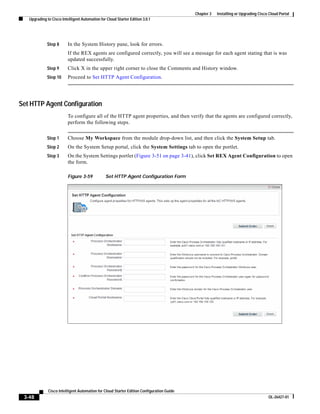 Chapter 3   Installing or Upgrading Cisco Cloud Portal
   Upgrading to Cisco Intelligent Automation for Cloud Starter Edition 3.0.1




             Step 8       In the System History pane, look for errors.
                          If the REX agents are configured correctly, you will see a message for each agent stating that is was
                          updated successfully.
             Step 9       Click X in the upper right corner to close the Comments and History window.
             Step 10      Proceed to Set HTTP Agent Configuration.




Set HTTP Agent Configuration
                          To configure all of the HTTP agent properties, and then verify that the agents are configured correctly,
                          perform the following steps.


             Step 1       Choose My Workspace from the module drop-down list, and then click the System Setup tab.
             Step 2       On the System Setup portal, click the System Settings tab to open the portlet.
             Step 3       On the System Settings portlet (Figure 3-51 on page 3-41), click Set REX Agent Configuration to open
                          the form.

                          Figure 3-59           Set HTTP Agent Configuration Form




              Cisco Intelligent Automation for Cloud Starter Edition Configuration Guide
 3-48                                                                                                                               OL-26427-01
 