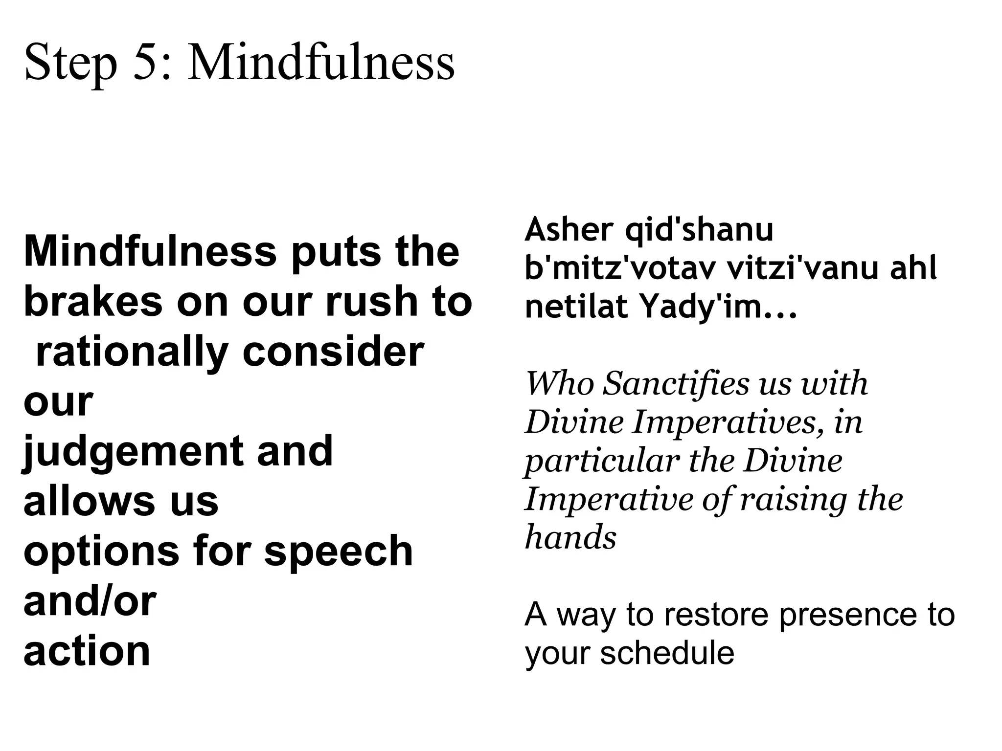 Step 5: Mindfulness Mindfulness puts the  brakes on our rush to   rationally consider our  judgement and allows us  options for speech and/or  action Asher qid'shanu b'mitz'votav vitzi'vanu ahl netilat Yady'im... Who Sanctifies us with Divine Imperatives, in particular the Divine Imperative of raising the hands A way to restore presence to your schedule 