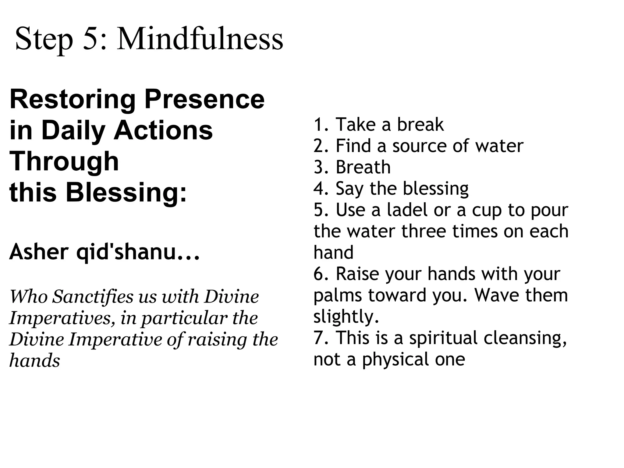 Step 5: Mindfulness Restoring Presence in Daily Actions Through this Blessing:  Asher qid'shanu...  Who Sanctifies us with Divine Imperatives, in particular the Divine Imperative of raising the hands 1. Take a break 2. Find a source of water 3. Breath 4. Say the blessing 5. Use a ladel or a cup to pour the water three times on each hand 6. Raise your hands with your palms toward you. Wave them slightly. 7. This is a spiritual cleansing, not a physical one 