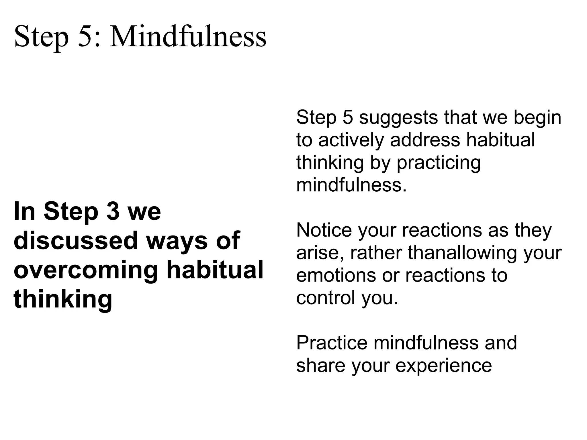 Step 5: Mindfulness In Step 3 we discussed ways of overcoming habitual thinking Step 5 suggests that we begin to actively address habitual thinking by practicing mindfulness.  Notice your reactions as they arise, rather thanallowing your emotions or reactions to control you. Practice mindfulness and share your experience  