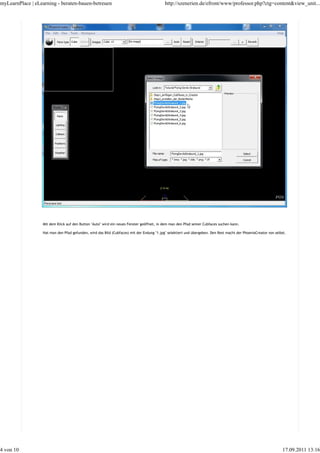 myLearnPlace | eLearning - beraten-bauen-betreuen                                          http://szenerien.de/efront/www/professor.php?ctg=content&view_unit...




                  Mit dem Klick auf den Button "Auto" wird ein neues Fenster geöffnet, in dem man den Pfad seiner Cubfaces suchen kann.

                  Hat man den Pfad gefunden, wird das Bild (Cubfaces) mit der Endung "1.jpg" selektiert und übergeben. Den Rest macht der PhoenixCreator von selbst.




4 von 10                                                                                                                                                         17.09.2011 13:16
 