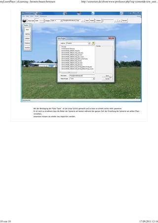 myLearnPlace | eLearning - beraten-bauen-betreuen                                      http://szenerien.de/efront/www/professor.php?ctg=content&view_unit...




                             Mit der Betätigung der Taste "Save" ist der erste Schritt gemacht und es kann so schnell nichts mehr passieren.
                             Es ist noch zu erwähnen,dass die Bilder der Szenerie am besten während der ganzen Zeit der Erstellung der Szenerie am selben Platz
                             verweilen,
                             ansonsten müssen sie wieder neu importiert werden.




10 von 10                                                                                                                                                         17.09.2011 13:16
 