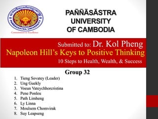 PAÑÑÃSÃSTRA 
UNIVERSITY 
OF CAMBODIA Commitment to Excellence 
Submitted to: Dr. Kol Pheng 
Napoleon Hill’s Keys to Positive Thinking 
10 Steps to Health, Wealth, & Success 
Group 32 
1. Tieng Sovatey (Leader) 
2. Ung Guekly 
3. Voeun Vateychhorcristina 
4. Pene Ponleu 
5. Path Limheng 
6. Ly Linna 
7. Moulsem Chomvirak 
8. Suy Leapseng 
 