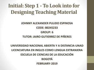 Initial: Step 1 - To Look into for
Designing Teaching Material
JOHNNY ALEXANDER PULIDO ESPINOSA
CODE: 80245233
GROUP: 6
TUTOR: JAIRO GUTIERREZ DE PIÑERES
UNIVERSIDAD NACIONAL ABIERTA Y A DISTANCIA-UNAD
LICENCIATURA EN INGLES COMO LENGUA EXTRANJERA
ESCUELA DE CIENCIAS DE LA EDUCACIÓN
BOGOTÁ
FEBRUARY-2019
 