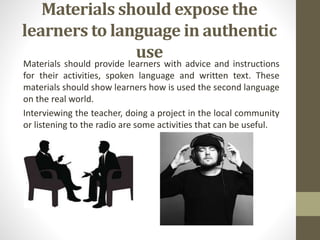 Materials should expose the
learners to language in authentic
use
Materials should provide learners with advice and instructions
for their activities, spoken language and written text. These
materials should show learners how is used the second language
on the real world.
Interviewing the teacher, doing a project in the local community
or listening to the radio are some activities that can be useful.
 