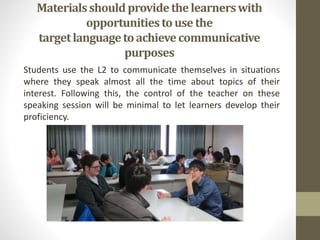 Materialsshould providethelearnerswith
opportunitiestouse the
targetlanguagetoachievecommunicative
purposes
Students use the L2 to communicate themselves in situations
where they speak almost all the time about topics of their
interest. Following this, the control of the teacher on these
speaking session will be minimal to let learners develop their
proficiency.
 