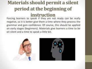 Materials should permit a silent
period at the beginning of
instruction
Forcing learners to speak if they are not ready can be really
negative, so it is better give them a time where they process the
grammar and gain confidence. Of course, this should be applied
on early stages (beginners). Materials give learners a time to be
on silent and a time to speak a little bit.
 
