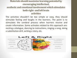 Materialsshouldmaximiselearningpotentialby
encouragingintellectual,
aestheticandemotionalinvolvementwhichstimulates
bothright-andleftbrain
activities
The activities shouldn’t be too simple or easy, they should
stimulate feeling and toughs in the learners. The point is to
stimulates the cerebral process when learners receive and
create information. Some activates related to this approach are:
reciting a dialogue, dancing to instructions, singing a song, doing
a substitution drill, writing a story, etc.
 