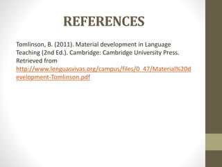 REFERENCES
Tomlinson, B. (2011). Material development in Language
Teaching (2nd Ed.). Cambridge: Cambridge University Press.
Retrieved from
http://www.lenguasvivas.org/campus/files/0_47/Material%20d
evelopment-Tomlinson.pdf
 