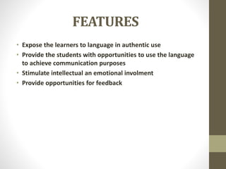 FEATURES
• Expose the learners to language in authentic use
• Provide the students with opportunities to use the language
to achieve communication purposes
• Stimulate intellectual an emotional involment
• Provide opportunities for feedback
 