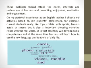 These materials should attend the needs, interests and
preferences of learners and promoting, enjoyment, motivation
and engagement.
On my personal experience as an English teacher I choose my
activities based on my students’ preferences, for example,
current students really like topics relate with sports, famous
actors or singers but It also is important choosing materials
relate with the real world, so in that case they will develop social
competences and at the same time learners will learn how to
use the new language on situations of daily life.
 