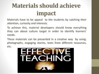Materials should achieve
impact
Materials have to be appeal to the students by catching their
attention, curiosity and interests.
To achieve this, material developers should know everything
they can about culture target in order to identify learners’
needs.
These materials can be presented in a creative way by using:
photographs, engaging stories, texts from different resources,
etc.
 