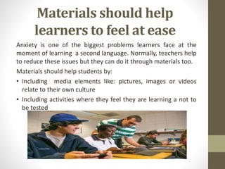 Materials should help
learners to feel at ease
Anxiety is one of the biggest problems learners face at the
moment of learning a second language. Normally, teachers help
to reduce these issues but they can do it through materials too.
Materials should help students by:
• Including media elements like: pictures, images or videos
relate to their own culture
• Including activities where they feel they are learning a not to
be tested
 