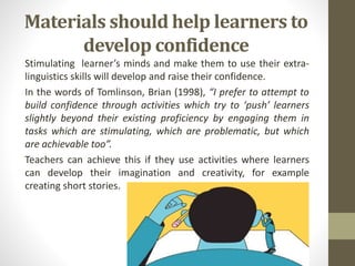Materials should help learners to
develop confidence
Stimulating learner’s minds and make them to use their extra-
linguistics skills will develop and raise their confidence.
In the words of Tomlinson, Brian (1998), “I prefer to attempt to
build confidence through activities which try to ‘push’ learners
slightly beyond their existing proficiency by engaging them in
tasks which are stimulating, which are problematic, but which
are achievable too”.
Teachers can achieve this if they use activities where learners
can develop their imagination and creativity, for example
creating short stories.
 