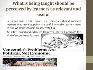 What is being taught should be
perceived by learners as relevant and
useful
In simple words this means that materials should convince
learners that teaching points are useful whereby teachers need
to find what the learners are interested in.
Activities based and extracted from “real-life” will promote this
kind of response on learners.
 