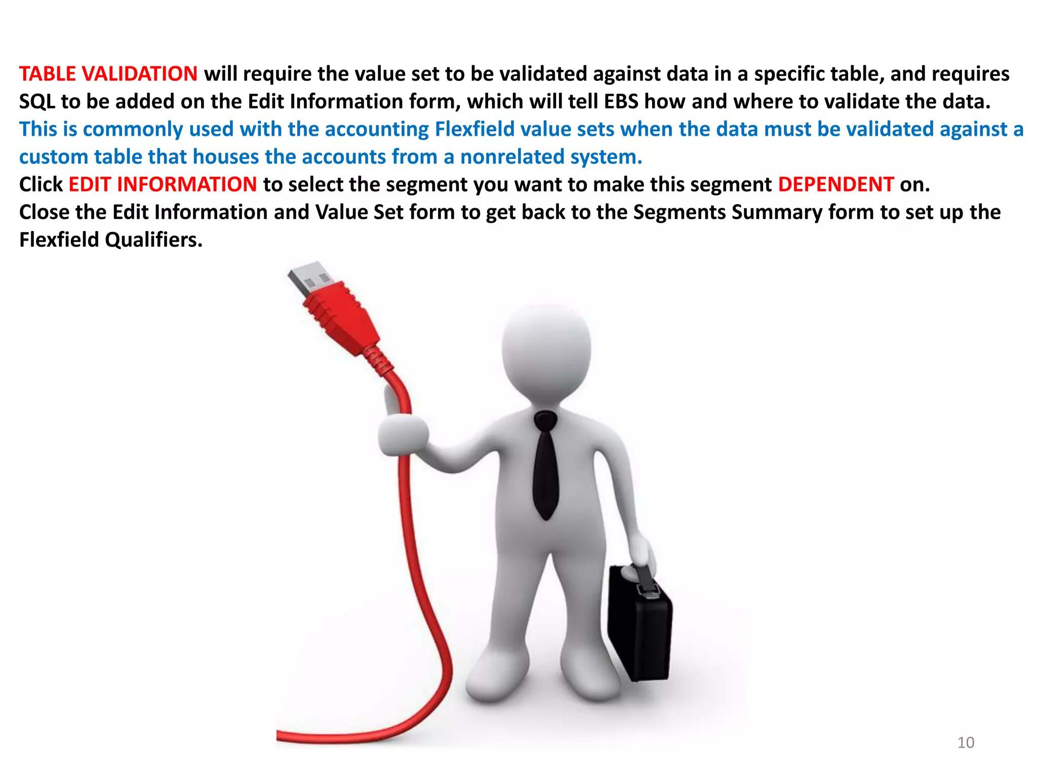 TABLE VALIDATION will require the value set to be validated against data in a specific table, and requires
SQL to be added on the Edit Information form, which will tell EBS how and where to validate the data.
This is commonly used with the accounting Flexfield value sets when the data must be validated against a
custom table that houses the accounts from a nonrelated system.
Click EDIT INFORMATION to select the segment you want to make this segment DEPENDENT on.
Close the Edit Information and Value Set form to get back to the Segments Summary form to set up the
Flexfield Qualifiers.

10

 
