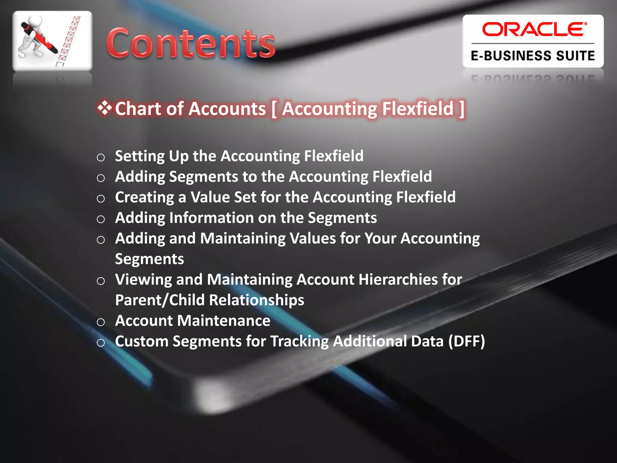 Chart of Accounts [ Accounting Flexfield ]
o
o
o
o
o

Setting Up the Accounting Flexfield
Adding Segments to the Accounting Flexfield
Creating a Value Set for the Accounting Flexfield
Adding Information on the Segments
Adding and Maintaining Values for Your Accounting
Segments
o Viewing and Maintaining Account Hierarchies for
Parent/Child Relationships
o Account Maintenance
o Custom Segments for Tracking Additional Data (DFF)

2

 