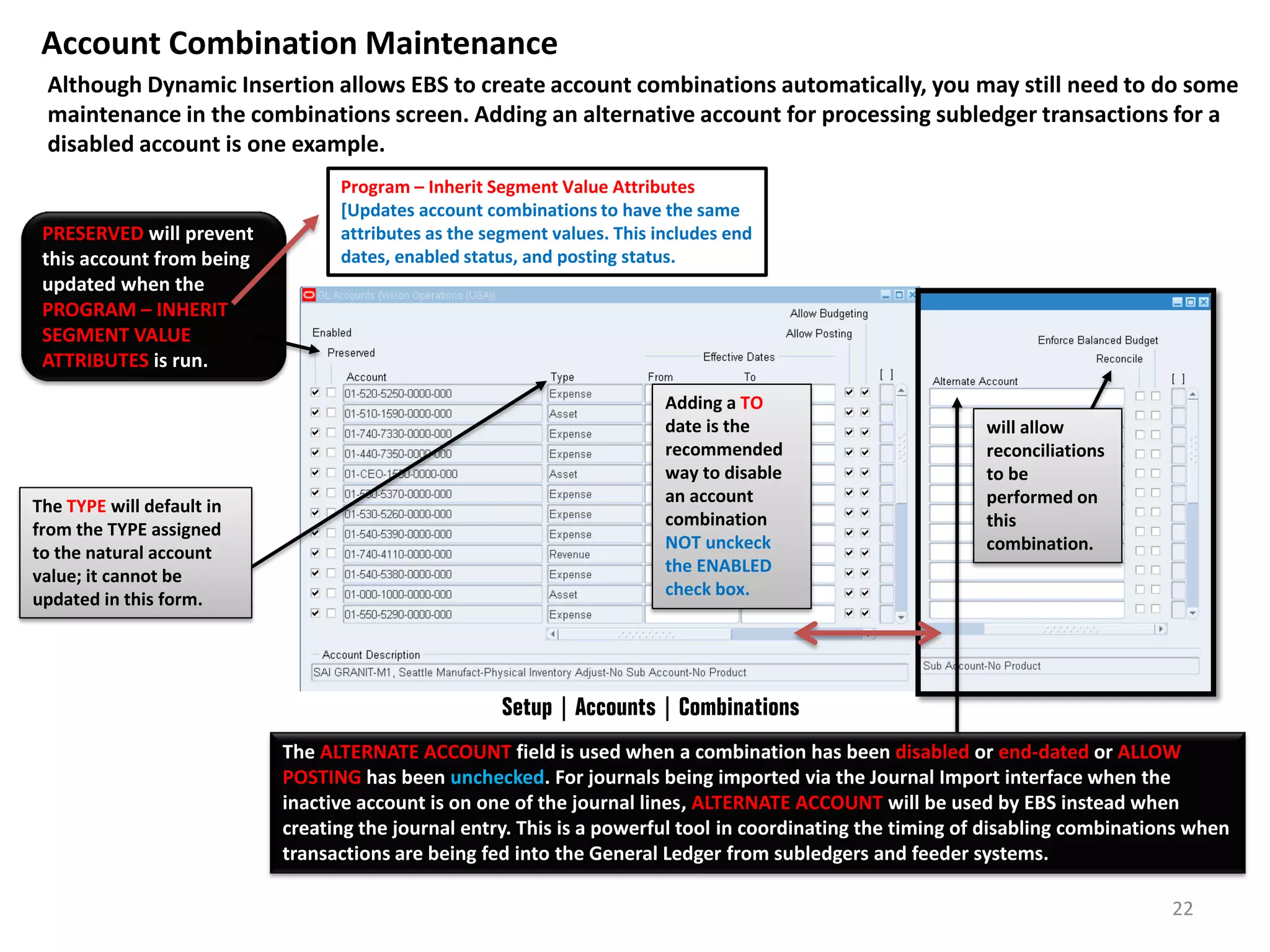Account Combination Maintenance
Although Dynamic Insertion allows EBS to create account combinations automatically, you may still need to do some
maintenance in the combinations screen. Adding an alternative account for processing subledger transactions for a
disabled account is one example.

PRESERVED will prevent
this account from being
updated when the
PROGRAM – INHERIT
SEGMENT VALUE
ATTRIBUTES is run.

The TYPE will default in
from the TYPE assigned
to the natural account
value; it cannot be
updated in this form.

Program – Inherit Segment Value Attributes
[Updates account combinations to have the same
attributes as the segment values. This includes end
dates, enabled status, and posting status.

Adding a TO
date is the
recommended
way to disable
an account
combination
NOT unckeck
the ENABLED
check box.

will allow
reconciliations
to be
performed on
this
combination.

Setup | Accounts | Combinations
The ALTERNATE ACCOUNT field is used when a combination has been disabled or end-dated or ALLOW
POSTING has been unchecked. For journals being imported via the Journal Import interface when the
inactive account is on one of the journal lines, ALTERNATE ACCOUNT will be used by EBS instead when
creating the journal entry. This is a powerful tool in coordinating the timing of disabling combinations when
transactions are being fed into the General Ledger from subledgers and feeder systems.
22

 