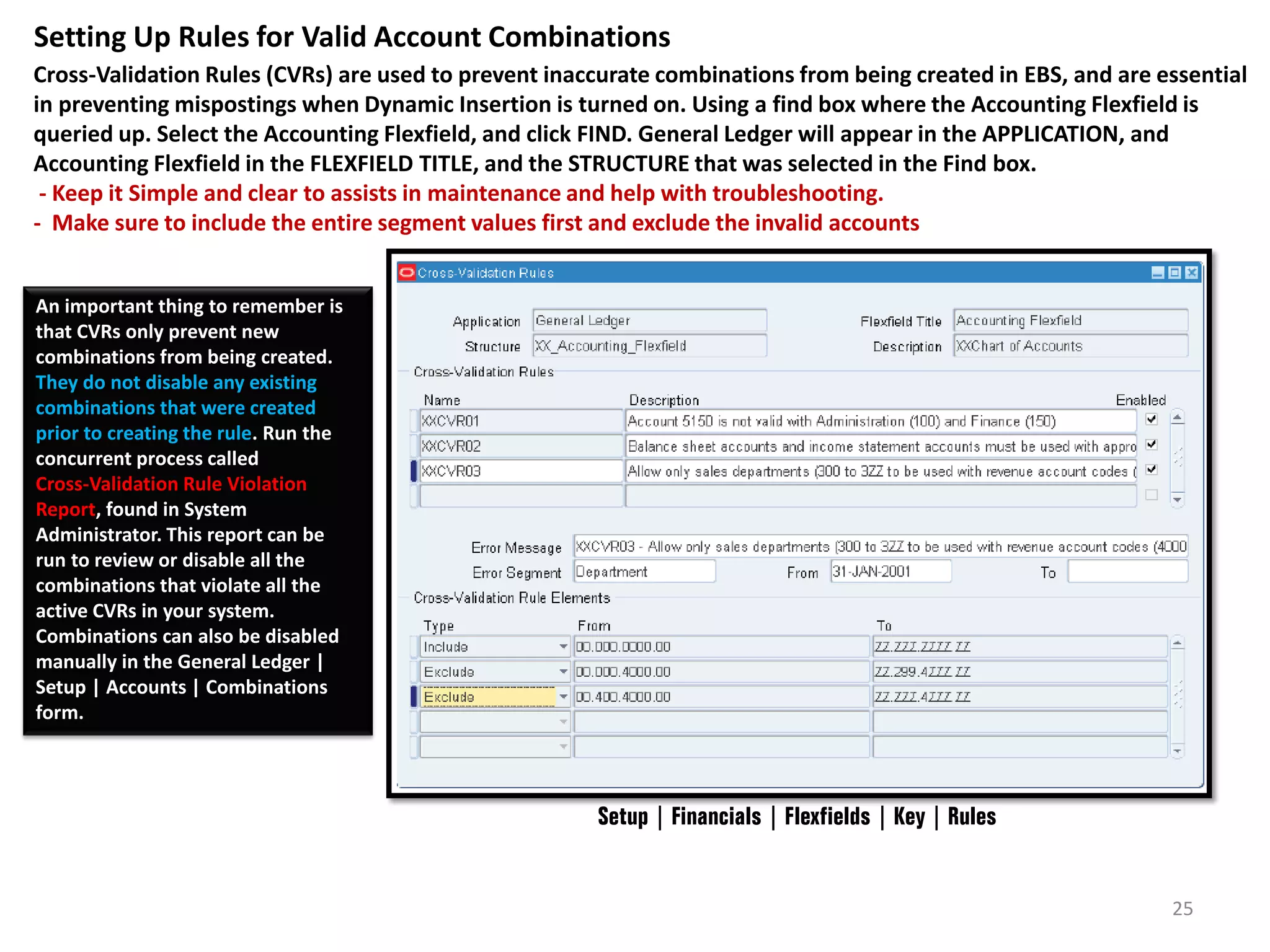 Setting Up Rules for Valid Account Combinations
Cross-Validation Rules (CVRs) are used to prevent inaccurate combinations from being created in EBS, and are essential
in preventing mispostings when Dynamic Insertion is turned on. Using a find box where the Accounting Flexfield is
queried up. Select the Accounting Flexfield, and click FIND. General Ledger will appear in the APPLICATION, and
Accounting Flexfield in the FLEXFIELD TITLE, and the STRUCTURE that was selected in the Find box.
- Keep it Simple and clear to assists in maintenance and help with troubleshooting.
- Make sure to include the entire segment values first and exclude the invalid accounts
An important thing to remember is
that CVRs only prevent new
combinations from being created.
They do not disable any existing
combinations that were created
prior to creating the rule. Run the
concurrent process called
Cross-Validation Rule Violation
Report, found in System
Administrator. This report can be
run to review or disable all the
combinations that violate all the
active CVRs in your system.
Combinations can also be disabled
manually in the General Ledger |
Setup | Accounts | Combinations
form.

Setup | Financials | Flexfields | Key | Rules

25

 