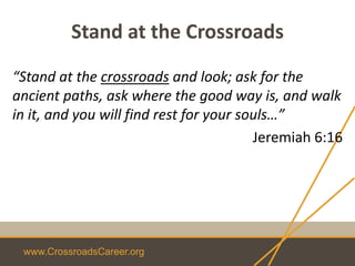 www.CrossroadsCareer.org
Stand at the Crossroads
“Stand at the crossroads and look; ask for the
ancient paths, ask where the good way is, and walk
in it, and you will find rest for your souls…”
Jeremiah 6:16
 