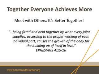 www.CrossroadsCareer.org
Together Everyone Achieves More
Meet with Others. It’s Better Together!
“…being fitted and held together by what every joint
supplies, according to the proper working of each
individual part, causes the growth of the body for
the building up of itself in love.”
EPHESIANS 4:15-16
 