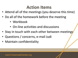 www.CrossroadsCareer.org
Action Items
• Attend all of the meetings (you deserve this time)
• Do all of the homework before the meeting
• Workbook
• On-line activities and discussions
• Stay in touch with each other between meetings
• Questions / concerns, e-mail Judi
• Maintain confidentiality
 