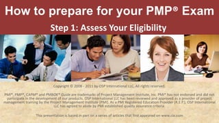 How to prepare for your PMP® Exam Step 1: Assess Your Eligibility  Copyright © 2008 - 2011 by OSP International LLC. All rights reserved. PMI®, PMP®, CAPM® and PMBOK® Guide are trademarks of Project Management Institute, Inc. PMI® has not endorsed and did not participate in the development of our products. OSP International LLC has been reviewed and approved as a provider of project management training by the Project Management Institute (PMI). As a PMI Registered Education Provider (R.E.P.), OSP International LLC has agreed to abide by PMI established quality assurance criteria. This presentation is based in part on a series of articles that first appeared on www.cio.com 