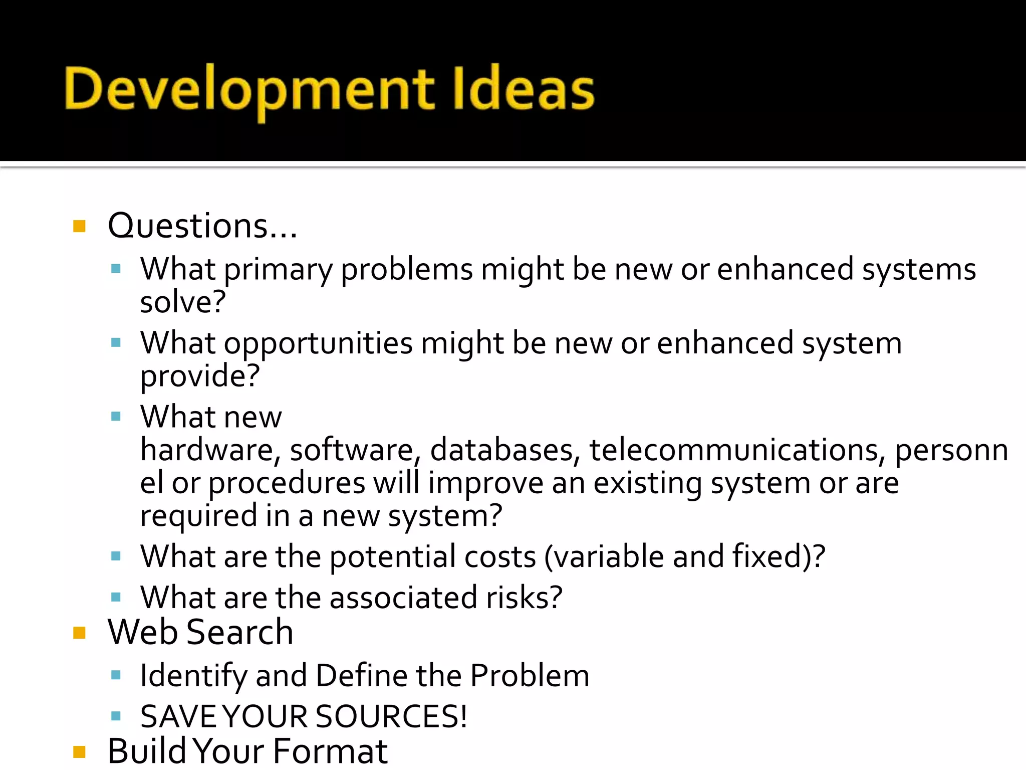    Questions…
     What primary problems might be new or enhanced systems
        solve?
       What opportunities might be new or enhanced system
        provide?
       What new
        hardware, software, databases, telecommunications, personn
        el or procedures will improve an existing system or are
        required in a new system?
       What are the potential costs (variable and fixed)?
       What are the associated risks?
   Web Search
     Identify and Define the Problem
     SAVE YOUR SOURCES!
   Build Your Format
 