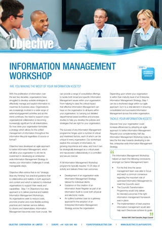 Depending upon where your organisation is within their maturity level of an Enterprise Information Management Strategy, Step 1 can be a shortened stage within our agile approach, but it is a vital element in ensuring consolidated and successful Information Management across the entire organisation. 
TACKLE YOUR INFORMATION ASSETS 
Discover how your organisation could increase efficiencies by adopting an agile approach to better Information Management. Request your complementary half day Information Management Workshop today to take the first step towards developing a risk- free, enterprise-wide Information Management Strategy. 
INFORMATION MANAGEMENT WORKSHOP can provide a range of consultative offerings to tackle both broad and specific Information Management issues within your organisation. From helping to raise the critical impact that effective Information Management can have on the organisation to all layers within your organisation, to carrying out detailed departmental based workflow and process studies to help you develop the policies and strategies that are right for your organisation. 
The success of any Information Management programme hinges upon a number of critical and interlinked factors, each of which can be unique to every organisation. Our workshops explore the concepts of information, its growing importance and value, and how it can be strategically leveraged as a critical asset and repurposed collaboratively in a controlled and secure manner. 
A full Information Management Workshop programme typically requires 15-25 days of activity and delivers three main outcomes: 
• 
Development of an organisation wide Information Management Strategy tailored for individual clients 
• 
Guidance on the creation of an Information Asset Register as part of an Information Audit to cover both physical and electronic media 
• 
An outline business case as a gateway approval for the adoption of an Enterprise Information Management Strategy across the organisation 
With the proliferation of information over the last few decades, organisations have struggled to develop suitable strategies to effectively manage and exploit information to maximise its business value. Organisations are increasingly involved in a wide range of external engagement activities and as this trend continues, the need to support cross- organisational collaboration is becoming increasingly significant for all stakeholders. 
So how does your organisation formulate a strategy which allows for the unified management of information throughout the information lifecycle regardless of source or format? 
Objective have developed an agile approach to better Information Management, which will allow your organisation to de-risk its investment in developing an enterprise- wide Information Management Strategy to resolve your information challenges in small, manageable steps. 
Objective offers advice that is not “strategic blue-sky thinking” but practical guidance that is collaborative and realistic in both approach and content and which is tailored to individual organisations to support their needs and capabilities. Step 1 in Objective’s four step approach is to deliver practical and realistic Information Management Workshops. 
As organisations seek to reduce costs, promote smarter and more flexible working practices and maintain service delivery to citizens and stakeholders, Information Management becomes ever more crucial. We 
OBJECTIVE CORPORATION UK LIMITED | EUROPE: +44 1628 640 460 | FOURSTEPS@OBJECTIVE.COM | WWW.OBJECTIVE.CO.UK/FOURSTEPS 
ARE YOU MAKING THE MOST OF YOUR INFORMATION ASSETS? 
The Information Management Workshop helped us reach the following conclusions amongst our Senior Management team: 
• 
For the first time the senior management team was able to focus and reach a common consensus regarding the important role of optimised Information Management to meet the Council’s vision 
• 
The Council’s Transformation Programme would only deliver its intended outcomes if the right information management framework was in place 
• 
The implementation of best practice information management would also help each Directorate achieve its goals 
Richard Stiff, Chief Executive, Angus Council 
“ 
”  