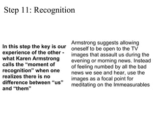 Step 11: Recognition ,[object Object],Armstrong suggests allowing oneself to be open to the TV images that assault us during the evening or morning news. Instead of feeling numbed by all the bad news we see and hear, use the images as a focal point for meditating on the Immeasurables 