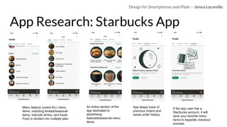 App Research: Starbucks App
Design for Smartphones and iPads -- Jenna Lucarello
Menu feature covers ALL menu
items, including limited/seasonal
items, hot/cold drinks, and foods
Food is divided into multiple tabs.
An entire section of the
app dedicated to
advertising
featured/seasonal menu
items.
App keeps track of
previous orders and
saves order history.
If the app user has a
Starbucks account, it will
save your favorite menu
items to expedite checkout
process.
 