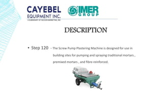A
DESCRIPTION
▪ Step 120 - The Screw Pump Plastering Machine is designed for use in
building sites for pumping and spraying traditional mortars ,
premixed mortars , and fibre-reinforced.
 