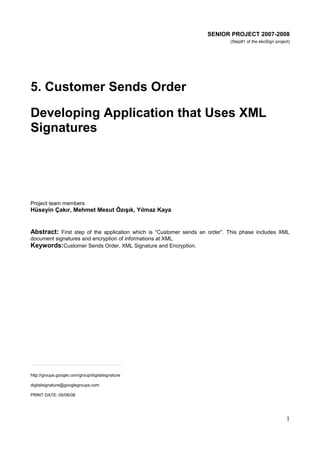 SENIOR PROJECT 2007-2008
(Step#1 of the ekoSign project)

5. Customer Sends Order
Developing Application that Uses XML
Signatures

Project team members

Hüseyin Çakır, Mehmet Mesut Özışık, Yılmaz Kaya

Abstract: First step of the application which is “Customer sends an order”. This phase includes XML
document signatures and encryption of informations at XML.
Keywords:Customer Sends Order, XML Signature and Encryption.

http://groups.google.com/group/digitalsignature
digitalsignature@googlegroups.com
PRINT DATE: 05/06/08

1

 