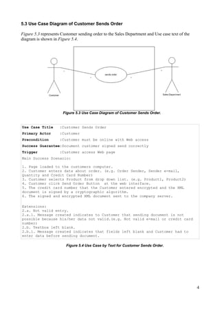 5.3 Use Case Diagram of Customer Sends Order
Figure 5.3 represents Customer sending order to the Sales Department and Use case text of the
diagram is shown in Figure 5.4.

Figure 5.3 Use Case Diagram of Customer Sends Order.

Use Case Title

:Customer Sends Order

Primary Actor

:Customer

Precondition

:Customer must be online with Web access

Success Guarantee:Document customer signed send correctly
Trigger

:Customer access Web page

Main Success Scenario:
1. Page loaded to the customers computer.
2. Customer enters data about order. (e.g. Order Sender, Sender e-mail,
Quantity and Credit Card Number)
3. Customer selects Product from drop down list. (e.g. Product1, Product2)
4. Customer click Send Order Button at the web interface.
5. The credit card number that the Customer entered encrypted and the XML
document is signed by a cryptographic algorithm.
6. The signed and encrypted XML document sent to the company server.
Extensions:
2.a. Not valid entry.
2.a.1. Message created indicates to Customer that sending document is not
possible because his/her data not valid.(e.g. Not valid e-mail or credit card
number)
2.b. Textbox left blank.
2.b.1. Message created indicates that fields left blank and Customer had to
enter data before sending document.
Figure 5.4 Use Case by Text for Customer Sends Order.

4

 