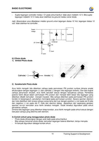 BASIC ELECTRONIC
Training Support & Development19
- Suplai tegangan controller melalui C1 pada sirkuit berikut tidak akan melebihi 12 V. Bila suplai
tegangan melebihi 12 V maka akan dialihkan ke ground melalui zener diode.
Jadi, dikarenakan arus dibedakan melalui ground untuk tegangan diatas 12 Vol, tegangan diatas 12
volt tidak dialirkan ke controller.
6.2 Photo diode
1) Simbol Photo diode
2) Karakteristik Photo diode
Arus listrik mengalir bila diberikan cahaya pada permukaan PN junction surface dimana anode
dihubungkan dengan tegangan (+) dan cathode (-) dengan nilai tegangan tertentu. Dan bila tingkat
cahaya penyinaran dirubah, arus listrik berubah sesuai dengan banyaknya cahaya. Pembatas
potensi listrik dibuat dalam permukaan PN junction dan menjadi lebih besar bila tegangan yang
diberikan dibalik kemudian menjadi insulator. Bila cahaya diberikan pada permukaan PN junction
kondisi ini berpengaruh, perubahan meningkat pada permukaan junction. Secara spontan electron
dan hole diaktifkan oleh energi cahaya cukup lama dari luar dengan positive (+) ion pada sisi N side
dan negative (-) ion pada sisi P. Hole dan electron bebas dipisahkan dari sepanjang gerakan
spontan ion-ion kemudian arus listrik tersebut mengalir. Diode tersebut digunakan pada sirkuit
perubahan cahaya.
Dimana bila tegangan yang diberikan tetap konstan, arus listrik mengalir pada sirkuit sesuai dengan
kekuatan cahaya yang diterima oleh element.
3) Contoh sirkuit yang menggunakan photo diode
- Photo diode dihubungkan dengan arah balik pada sirkuit berikut.
- Bila cahaya menyinari photo diode, kemudian tegangan baterai diberikan, lampu menyala.
- Ini banyak digunakan sebagai kontak sirkuit.
 