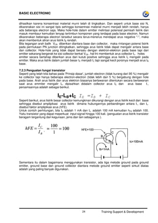 BASIC ELECTRONIC
Training Support & Development24
dihasilkan karena konsentrasi material murni telah di tingkatkan. Dan seperti untuk base sisi N,
dikarenakan sisi ini sangat tipis sehingga konsentrasi material murni menjadi lebih rendah, hanya
ada beberapa electron saja. Maka hole-hole dalam emitter melintasi potensial pemisah listrik dan
masuk membaur kemudian lenyap tertimbun komponen yang terdapat pada base electron. Namun
dikarenakan beberapa electron tersebut secara terus-menerus mendapat arus negative "-", maka
akan membentuk aliran arus listrik IB rendah.
Bila tegangan arah balik VCB diberikan diantara base dan collector, maka rintangan potensi listrik
pada permukaan PN junction ditingkatkan, sehingga arus listrik tidak dapat mengalir antara base
dan collector. Hole-hole yang tidak dapat bersatu dengan elektron-elektron pada base tapi dari
emitter sekarang bergerak ke sisi collector berkat VCB . hal Ini membentuk arus collector Ic. holes
emitter secara bertahap diberikan arus dari kutub positive sehingga arus listrik Ic mengalir pada
emitter. Maka arus listrik dalam jumlah besar IE menjadi Ic tapi sangat kecil porsinya menjadi arus IB
base.
7.2.3 Penguatan fungsi transistor
Seperti yang telah kita bahas pada 'Prinsip dasar', jumlah electron (tidak kurang dari 95 %) mengalir
ke collector tapi hanya beberapa electron-electron (tidak lebih dari 5 %) bergabung dengan hole
pada base. Arah arus listrik dan arus elektron biasanya berlawanan ditentukan secara berlawanan
saat arus emmiter mengalir Ic, dipisahkan didalam collector arus IC dan arus base I.,
persamaannya adalah sebagai berikut.
IE-LB+IC IE =IB + IC
Seperti berikut, arus listrik besar collector kemungkinan dikurangi dengan arus listrik kecil dari base
sehingga disebut amplipikasi arus listrik dimana hubungannya perbandingan antara I,, dan Ic.
disebut faktor amplipikasi arus (hFE).
Untuk contoh perhitungan, bila IH adalah 1 mA dan Ic. adalah 100 mA kemudian hFE adalah 100.
Yaitu transistor yang dapat meperkuat input signal hingga 100 kali. (penguatan arus listrik transistor
beragam tergantung dari kegunaan, jenis dan lain sebagainya ).
Sementara itu dalam bagaimana menggunakan transistor, ada tiga metode ground pada ground
emitter, ground base dan ground collector diantara metode ground emitter seperti sirkuit diatas
adalah yang paling banyak digunakan.
 
