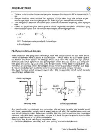 BASIC ELECTRONIC
Training Support & Development29
Variable resistor adalah bagian dari pengatur tegangan bias transistor NPN dengan nilai 0~3
volt.
Dengan demikian base transistor dan tegangan biasnya akan tinggi bila variable angka
tahanannya tinggi, apabila angkanya rendah maka tegangan biasnya menjadi rendah.
Jadi mengalirnya sejumlah arus listrik pada collector dan emitter tergantung pada tegangan
bias.
Karena itu dapat mangatur jumlah putaran motor tergantung dari posisi tahanannya yang
melewati seperti pada arus listrik motor oleh oleh perubahan tegangan bias.
I =I +I WE =I
c
E B c I a
hFE: Tingkat penguatan arus listrik, IB:Arus base,
h:Arus Collector)
7.2.3 Fungsi switch pada transistor
Pada penjelasan aksi penguatan sebelumnya, telah kita pelajari bahwa bila ada listrik antara
emitter dan collector, maka arus base Ib akan mengalir. Artinya reaksi itu akan terjadi apabila
kita berikan arus base sampai titik tertinggi dimana arus listrik tidak dapat naik lagi. (namun
demikian pada sirkuit signal kecil atau perlengkapan rumah, biasanya dipakai aksi penguatan
tidak pada area jenuh. tapi pada area aktif.) dengan kondisi ini kita dapat menghidupkan atau
mematikan sirkuit antara emitter dan collector dengan menghidupkan atau mematikan arus base
Ib. reaksi iji disebut dengan aksi kontak switch transistor diantara aksi penguat transistor.
Kita dapat membuat sirkuit pengganti seperti relay bila menggunakan kontak switch transistor
seperti tampak pada gambar.
Arus base transistor cocok dengan arus pemancing relay sehingga transistor bisa bereaksi seperti
relay tanpa menggunakan kontak mekanik seperti pada kontak relay. Dan apabila beban meningkat
arus listrik Ic juga meningkat, Sedangkan , saat kita tidak bisa memberikan arus yang cukup pada
transistor, maka kita dapat menggunakan penguat arus listrik dengan menyusun transistor dalam
beberapa tingkatan sesuai dengan kapasitas beban.
Keuntungan Aksi kontak switch pada transistor ke relay
Kecepatan pengalihan (switching) lebih cepat (kurang lebih seribu kali perdetik).
 