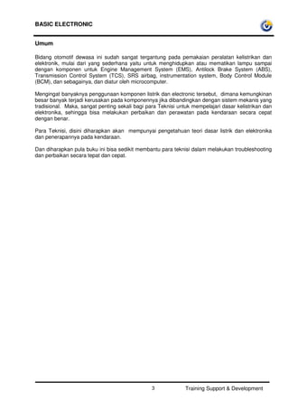 BASIC ELECTRONIC
Training Support & Development3
Umum
Bidang otomotif dewasa ini sudah sangat tergantung pada pemakaian peralatan kelistrikan dan
elektronik, mulai dari yang sederhana yaitu untuk menghidupkan atau mematikan lampu sampai
dengan komponen untuk Engine Management System (EMS), Antilock Brake System (ABS),
Transmission Control System (TCS), SRS airbag, instrumentation system, Body Control Module
(BCM), dan sebagainya, dan diatur oleh microcomputer.
Mengingat banyaknya penggunaan komponen listrik dan electronic tersebut, dimana kemungkinan
besar banyak terjadi kerusakan pada komponennya jika dibandingkan dengan sistem mekanis yang
tradisional. Maka, sangat penting sekali bagi para Teknisi untuk mempelajari dasar kelistrikan dan
elektronika, sehingga bisa melakukan perbaikan dan perawatan pada kendaraan secara cepat
dengan benar.
Para Teknisi, disini diharapkan akan mempunyai pengetahuan teori dasar listrik dan elektronika
dan penerapannya pada kendaraan.
Dan diharapkan pula buku ini bisa sedikit membantu para teknisi dalam melakukan troubleshooting
dan perbaikan secara tepat dan cepat.
 