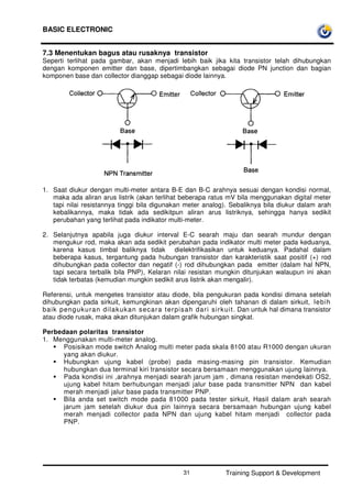 BASIC ELECTRONIC
Training Support & Development31
7.3 Menentukan bagus atau rusaknya transistor
Seperti terlihat pada gambar, akan menjadi lebih baik jika kita transistor telah dihubungkan
dengan komponen emitter dan base, dipertimbangkan sebagai diode PN junction dan bagian
komponen base dan collector dianggap sebagai diode lainnya.
1. Saat diukur dengan multi-meter antara B-E dan B-C arahnya sesuai dengan kondisi normal,
maka ada aliran arus listrik (akan terlihat beberapa ratus mV bila menggunakan digital meter
tapi nilai resistannya tinggi bila digunakan meter analog). Sebaliknya bila diukur dalam arah
kebalikannya, maka tidak ada sedikitpun aliran arus listriknya, sehingga hanya sedikit
perubahan yang terlihat pada indikator multi-meter.
2. Selanjutnya apabila juga diukur interval E-C searah maju dan searah mundur dengan
mengukur rod, maka akan ada sedikit perubahan pada indikator multi meter pada keduanya,
karena kasus timbal baliknya tidak dielektrifikasikan untuk keduanya. Padahal dalam
beberapa kasus, tergantung pada hubungan transistor dan karakteristik saat positif (+) rod
dihubungkan pada collector dan negatif (-) rod dihubungkan pada emitter (dalam hal NPN,
tapi secara terbalik bila PNP), Kelaran nilai resistan mungkin ditunjukan walaupun ini akan
tidak terbatas (kemudian mungkin sedikit arus listrik akan mengalir).
Referensi, untuk mengetes transistor atau diode, bila pengukuran pada kondisi dimana setelah
dihubungkan pada sirkuit, kemungkinan akan dipengaruhi oleh tahanan di dalam sirkuit, lebih
baik pengukuran dilakukan secara terpisah dari sirkuit. Dan untuk hal dimana transistor
atau diode rusak, maka akan ditunjukan dalam grafik hubungan singkat.
Perbedaan polaritas transistor
1. Menggunakan multi-meter analog.
Posisikan mode switch Analog multi meter pada skala 8100 atau R1000 dengan ukuran
yang akan diukur.
Hubungkan ujung kabel (probe) pada masing-masing pin transistor. Kemudian
hubungkan dua terminal kiri transistor secara bersamaan menggunakan ujung lainnya.
Pada kondisi ini ,arahnya menjadi searah jarum jam , dimana resistan mendekati OS2,
ujung kabel hitam berhubungan menjadi jalur base pada transmitter NPN dan kabel
merah menjadi jalur base pada transmitter PNP.
Bila anda set switch mode pada 81000 pada tester sirkuit, Hasil dalam arah searah
jarum jam setelah diukur dua pin lainnya secara bersamaan hubungan ujung kabel
merah menjadi collector pada NPN dan ujung kabel hitam menjadi collector pada
PNP.
 