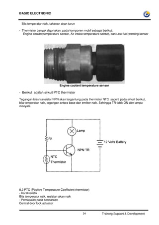BASIC ELECTRONIC
Training Support & Development34
Bila temperatur naik, tahanan akan turun
- Thermister banyak digunakan pada komponen mobil sebagai berikut:
Engine coolant temperature sensor, Air intake temperature sensor, dan Low fuel-warning sensor
Engine coolant temperature sensor
- Berikut adalah sirkuit PTC thermister
Tegangan bias transistor NPN akan tergantung pada thermistor NTC seperti pada sirkuit berikut,
bila temperatur naik, tegangan antara base dan emitter naik. Sehingga TR tidak ON dan lampu
menyala.
8.2 PTC (Positive Temperature Coefficient thermistor)
- Karakteristik
Bila temperatur naik, resistan akan naik
- Pemakaian pada kendaraan
Central door lock actuator
 