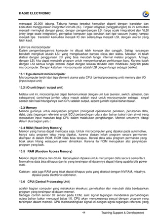 BASIC ELECTRONIC
Training Support & Development44
mencapai 20,000 tabung. Tabung hampa tersebut kemudian diganti dengan transistor dan
kemudian menggunakan integrated circuits (IC). Tingkat integrasi (penggabungan) IC ini kemudian
menjadi meningkat dengan pesat, dengan pengembangan LSI (large scale integration) dan VLSI
(very large scale integration), perngakat komputer juga berubah dari tipe vacuum (ruang hampa)
menjadi tipe transistor kemudian menjadi IC dan selanjutnya menjadi LSI, dengan ukuran yang
lebih kecil.
Lahirnya microcomputer
Dalam pengembangannya komputer ini dibuat lebih kompak dan canggih, Setiap rancangan
berubah mengikuti aturan LSI, yang mengeluarkan banyak biaya dan waktu. Masalah ini telah
diatasi dengan penggunaan LSI yang bisa merubah fungsi internal melalui program. Artinya,
dengan LSI, kita dapat merubah program untuk mengembangkan perhitungan baru. Karena itulah
dengan LSI semua fungsi internal dapat dengan leluasa dirubah oleh modifikasi program pada
microcomputer. Dengan kata lain microcomputer adalah LSI dengan fungsi sebagai berikut.
13.1 Tiga element microcomputer
Microcomputer terdiri dari tiga element utama yaitu CPU (central processing unit) memory dan I/O
(input/output unit)
13.2 I/O unit (Input / output unit)
Melalui unit ini, microcomputer dapat berkomunikasi dengan unit luar (sensor, switch, actuator, dan
sebagainya) contohnya jumlah udara masuk adalah input untuk microcomputer sebagai sinyal
sensor dan hasil hitungannya oleh CPU adalah output, seperti jumlah injeksi bahan bakar.
13.3 Memory
Memori gunanya untuk menyimpan program (mengeset operasional, penilaian, perubahan data,
dsb), data (tegangan referensi untuk ECU perbandingan udara dan bahan bakar) dan sinyal yang
merupakan input masukan bagi CPU dalam malakukan penghitungan. Memori umumnya dibagi
dalam dua bagian yaitu :
13.4 ROM (Read Only Memory)
Memori yang hanya dapat membaca saja. Untuk microcomputer yang dipakai pada automotive,
hanya satu program tetap yang dipakai, karena alasan inilah program secara permanen
disimpan di dalam ROM. ROM tidak bisa terapus. Bersisi data atau program permanan yang
tidak akan hilang walaupun power dimatikan. Karena itu ROM merupakan alat penyimpan
program yang baik.
13.5 RAM (Random Access Memory)
Memori dapat dibaca dan ditulis. Kebanyakan dipakai untuk menyimpan data secara sementara.
Normalnya data bisa dihapus dan isi yang tersimpan di dalamnya dapat hilang apabila bila power
mati.
Catatan : ada juga RAM yang tidak dapat dihapus yaitu yang disebut dengan NVRAM, misalnya
dipakai pada electronic odometer.
13.6 CPU (Central Processing Unit)
adalah bagian computer yang melakukan eksekusi, penelaahan dan merubah data berdasarkan
program yang tersimpan di dalam memori.
Sebagai contoh sensor 02 sensor pada ECM, saat signal tegangan mendeteksi perbandingan
udara bahan bakar mencapai batas I/0, CPU akan memprosenya sesuai dengan program yang
tersimpan dalam memori. CPU membandingkan signal ini dengan signal tegangan referensi yang
 
