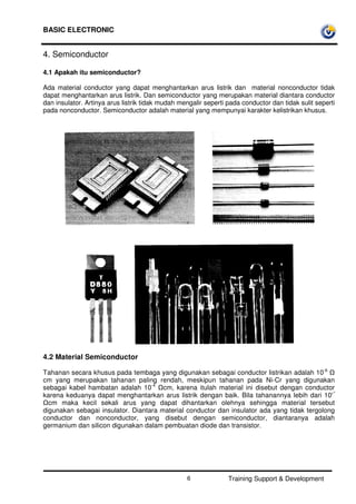 BASIC ELECTRONIC
Training Support & Development6
4. Semiconductor
4.1 Apakah itu semiconductor?
Ada material conductor yang dapat menghantarkan arus listrik dan material nonconductor tidak
dapat menghantarkan arus listrik. Dan semiconductor yang merupakan material diantara conductor
dan insulator. Artinya arus listrik tidak mudah mengalir seperti pada conductor dan tidak sulit seperti
pada nonconductor. Semiconductor adalah material yang mempunyai karakter kelistrikan khusus.
4.2 Material Semiconductor
Tahanan secara khusus pada tembaga yang digunakan sebagai conductor listrikan adalah 10-6
cm yang merupakan tahanan paling rendah, meskipun tahanan pada Ni-Cr yang digunakan
sebagai kabel hambatan adalah 10-4
cm, karena itulah material ini disebut dengan conductor
karena keduanya dapat menghantarkan arus listrik dengan baik. Bila tahanannya lebih dari 10'°
cm maka kecil sekali arus yang dapat dihantarkan olehnya sehingga material tersebut
digunakan sebagai insulator. Diantara material conductor dan insulator ada yang tidak tergolong
conductor dan nonconductor, yang disebut dengan semiconductor, diantaranya adalah
germanium dan silicon digunakan dalam pembuatan diode dan transistor.
 