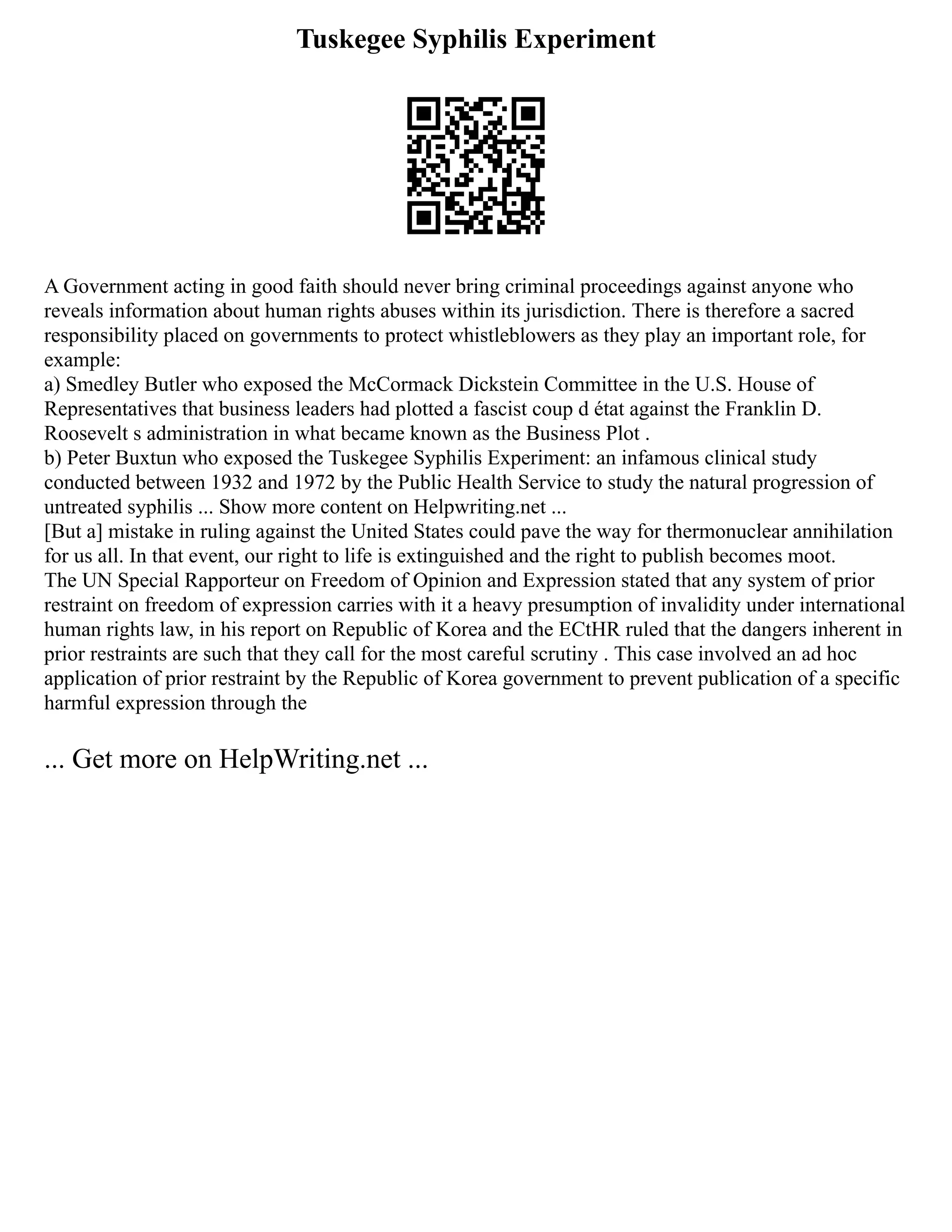 Tuskegee Syphilis Experiment
A Government acting in good faith should never bring criminal proceedings against anyone who
reveals information about human rights abuses within its jurisdiction. There is therefore a sacred
responsibility placed on governments to protect whistleblowers as they play an important role, for
example:
a) Smedley Butler who exposed the McCormack Dickstein Committee in the U.S. House of
Representatives that business leaders had plotted a fascist coup d état against the Franklin D.
Roosevelt s administration in what became known as the Business Plot .
b) Peter Buxtun who exposed the Tuskegee Syphilis Experiment: an infamous clinical study
conducted between 1932 and 1972 by the Public Health Service to study the natural progression of
untreated syphilis ... Show more content on Helpwriting.net ...
[But a] mistake in ruling against the United States could pave the way for thermonuclear annihilation
for us all. In that event, our right to life is extinguished and the right to publish becomes moot.
The UN Special Rapporteur on Freedom of Opinion and Expression stated that any system of prior
restraint on freedom of expression carries with it a heavy presumption of invalidity under international
human rights law, in his report on Republic of Korea and the ECtHR ruled that the dangers inherent in
prior restraints are such that they call for the most careful scrutiny . This case involved an ad hoc
application of prior restraint by the Republic of Korea government to prevent publication of a specific
harmful expression through the
... Get more on HelpWriting.net ...
 